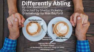 A poster for the short play "Differently Abling" depicts a couple holding hands over a wooden table. Two cups of coffee with hearts drawn in the foam sit in the middle of the table on plates with coffee spoons. The poster notes that the play is by Zoé Badovinac, directed by Shelby Pickelny, with dramaturgy by Max Bayford. Zoé Badovinac plays Jacks and Devora Fein plays Max John Meehan. The play takes play on Feb. 9-12, 2023, at The Players Theatre, located at 115 MacDougal St., Greenwich Village, New York, 10012. For more info, visit shortplaynyc.com.
